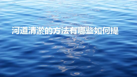 河道清淤的方法有哪些如何提升清淤工程效率？探索最佳施工技術(shù)與方法！